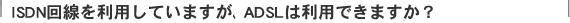 ISDN����𗘗p���Ă��܂����AADSL�͗��p�ł��܂����H